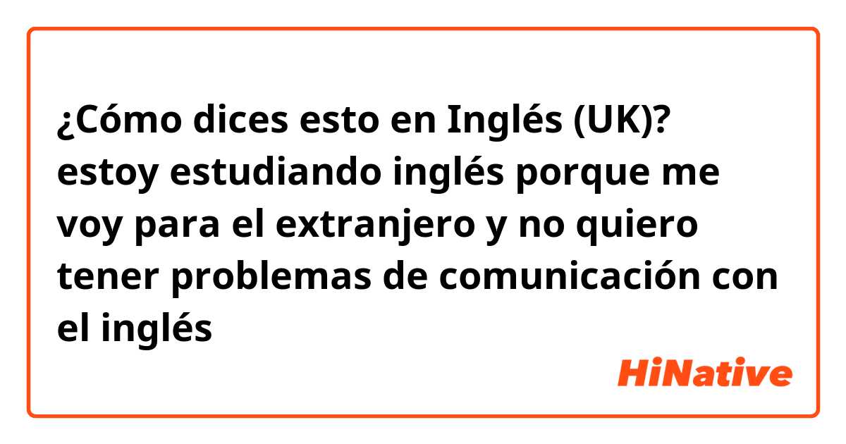 ¿Cómo dices esto en Inglés (UK)? estoy estudiando inglés porque me voy para el extranjero y no quiero tener problemas de comunicación con el inglés