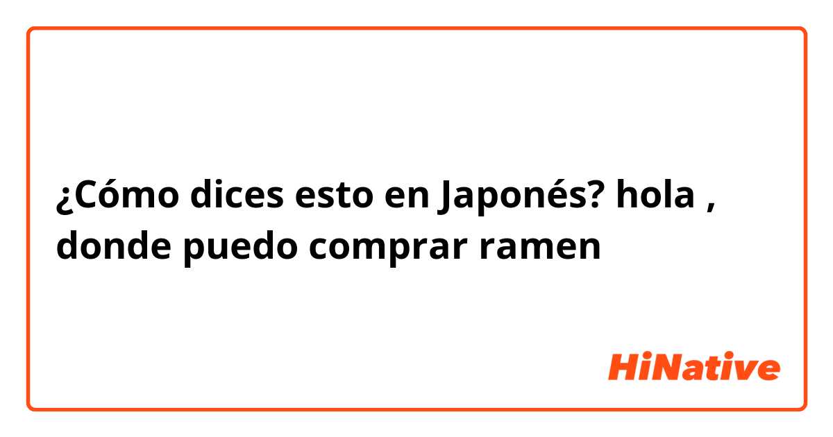 ¿Cómo dices esto en Japonés? hola , donde puedo comprar ramen 