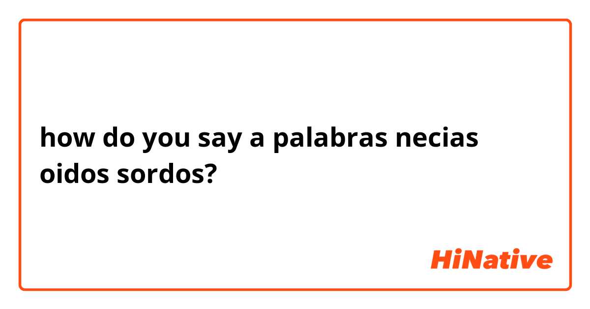 how do you say a palabras necias oidos sordos?