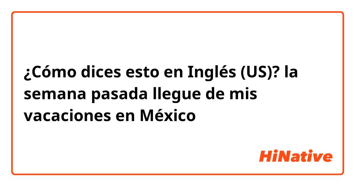 ¿Cómo dices esto en Inglés (US)? la semana pasada llegue de mis vacaciones en México 