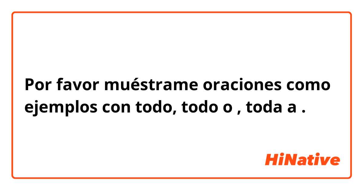 Por favor muéstrame oraciones como ejemplos con todo, todo o , toda a.