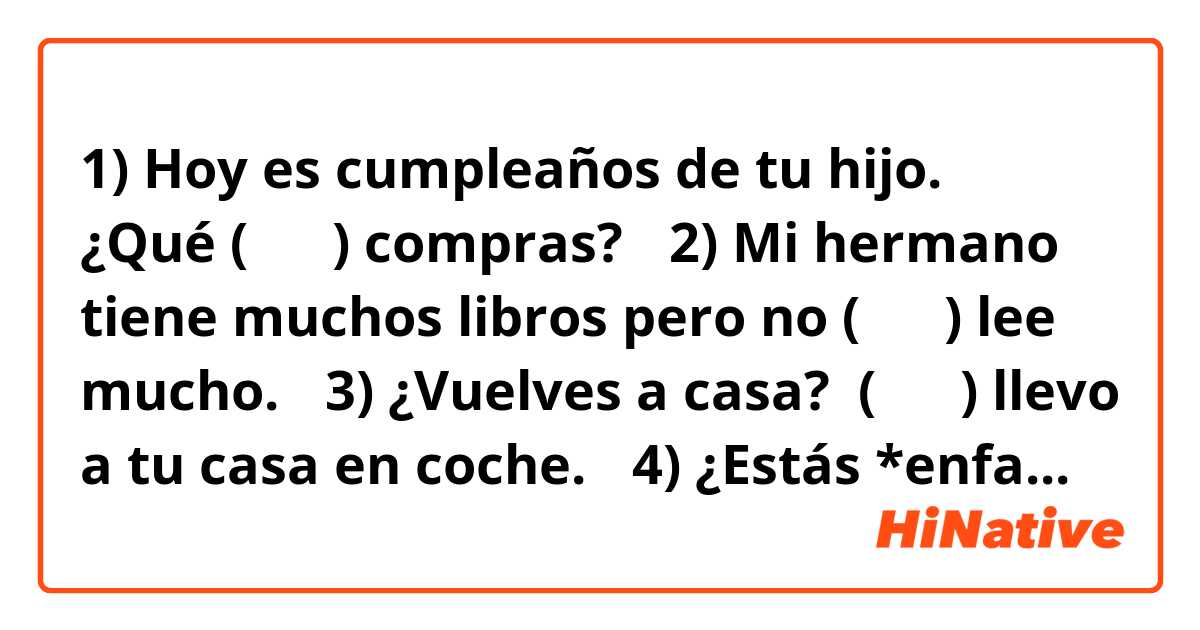 1) Hoy es cumpleaños de tu hijo.  ¿Qué (      ) compras?

　2) Mi hermano tiene muchos libros pero no (      ) lee mucho.

　3) ¿Vuelves a casa?  (      ) llevo a tu casa en coche.


　4) ¿Estás *enfadado?  ¿No (      ) puedes permitir? 

　5) Los niños quieren dulces y 

        sus abuelos siempre (      ) (      ) compran.

　6) Pedimos una paella.  Los camareros (      ) (      ) sirven *pronto.


　7) Carmen siempre (      ) habla en español.

　8) ¡Esta película es muy buena!  (      ) (      ) recomiendo mucho.

　

　1) ¿Aquí esperamos a Juan y a María?

        — Sí, (         ) esperamos aquí.

　2) ¿Recuerdas a la novia de Miguel.   
        — No, no (          ) recuerdo.  ¿Quién es?

　3) Abuela, ¿nos lees este libro?       
        — Sí, (          ) (          ) leo después.

　4) ¿Me comprendes bien?

        — No, no (         ) comprendo muy bien.

　5) ¿Buscas al profesor?

        — Sí, (         ) busco.  ¿Dónde está?
