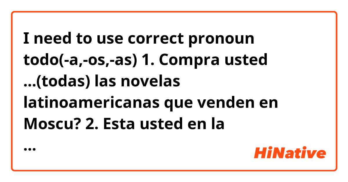 I need to use correct pronoun todo(-a,-os,-as)
1. Compra usted ...(todas) las novelas latinoamericanas que venden en Moscu?
2. Esta usted en la universadad ... (todo)el dia?
3.Tiene usted clases de español ...(todos) los dias?
4. Estudian español ...(todos) los compañeros de curso?
5.Abre usted ... (todas)las ventanas del aula?
6.Tiene usted ...(todas) las novelas de Romulo Gallegos?
7.Mete usted en la cartera ...(todos) los libros para ir a clase?
8.Es ...(todo) interesante en Petersburgo?

() <= here is what I put.
P.S. Sorry,I cant write some letters on my laptop.