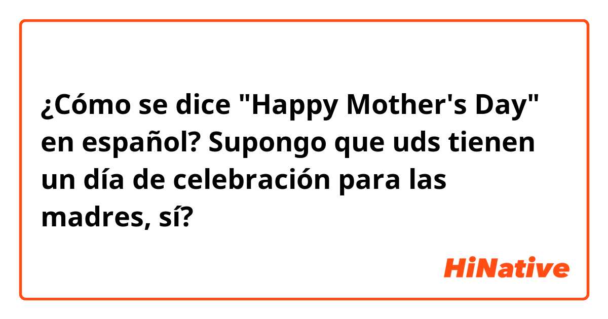 ¿Cómo se dice "Happy Mother's Day" en español? Supongo que uds tienen un día de celebración para las madres, sí?