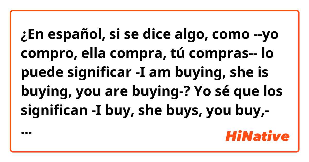 ¿En español, si se dice algo, como --yo compro, ella compra, tú compras-- lo puede significar -I am buying, she is buying, you are buying-?
Yo sé que los significan -I buy, she buys, you buy,- .... es como mi profesora enseñarme, pero la otra no me seguro. 
