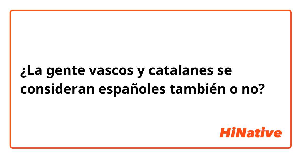 ¿La gente vascos y catalanes se consideran españoles también o no?
