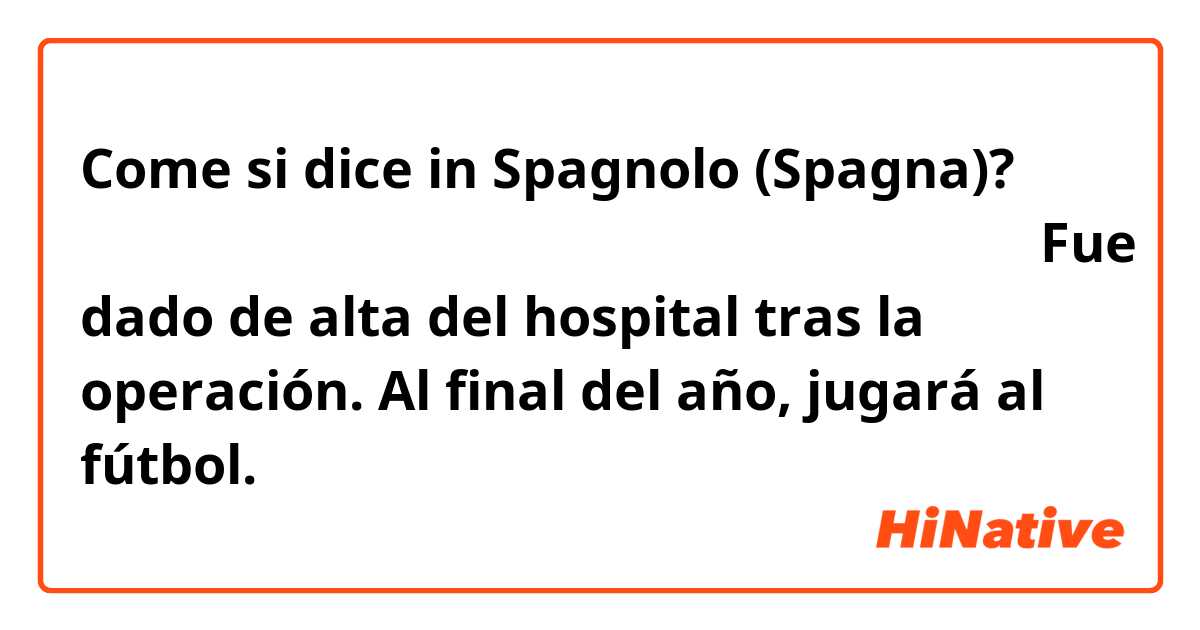 Come si dice in Spagnolo (Spagna)? 彼は手術をして退院しました。年末にはサッカーできるでしょう。Fue dado de alta del hospital tras la operación. Al final del año, jugará al fútbol.