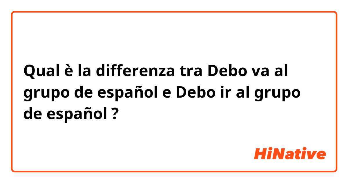 Qual è la differenza tra  Debo va al grupo de español  e Debo ir al grupo de español  ?