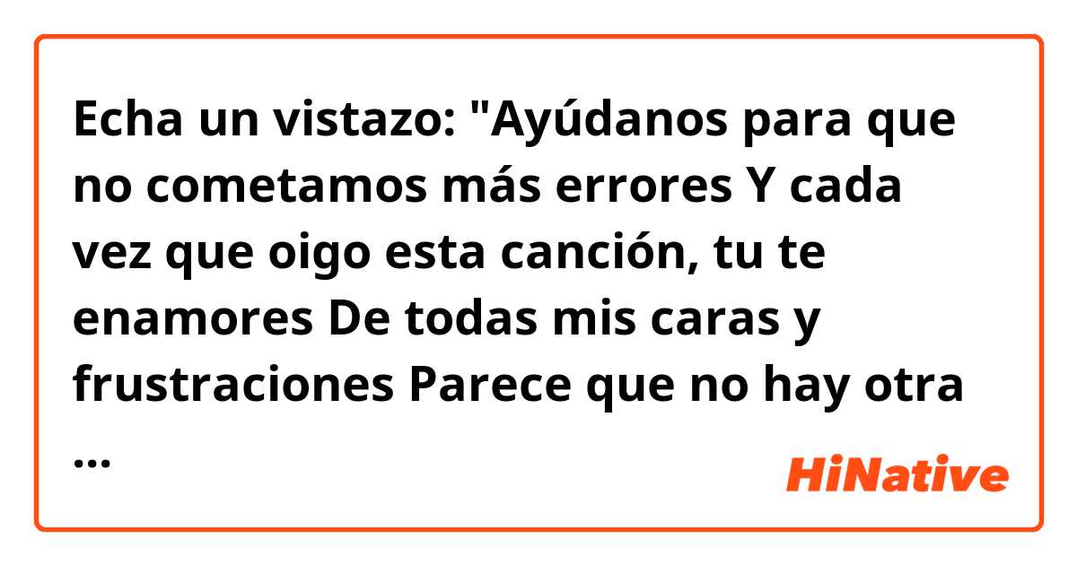 Echa un vistazo: 

"Ayúdanos para que no cometamos más errores
Y cada vez que oigo esta canción, tu te enamores 
De todas mis caras y frustraciones 
Parece que no hay otra solución 
Que te pueda aliviar un poco más tu corazón 
Y el mío ahora déjalo, por fin, antes de mi destrucción"
