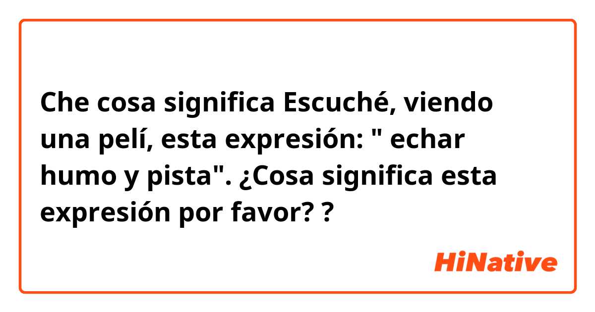 Che cosa significa Escuché, viendo una pelí, esta expresión: " echar humo y pista". ¿Cosa significa esta expresión por favor??