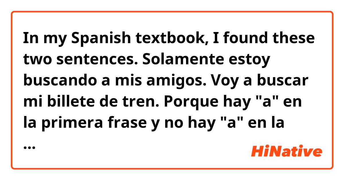 In my Spanish textbook, I found these two sentences.

Solamente estoy buscando a mis amigos.

Voy a buscar mi billete de tren.

Porque hay "a" en la primera frase y no hay "a" en la segunda frase?