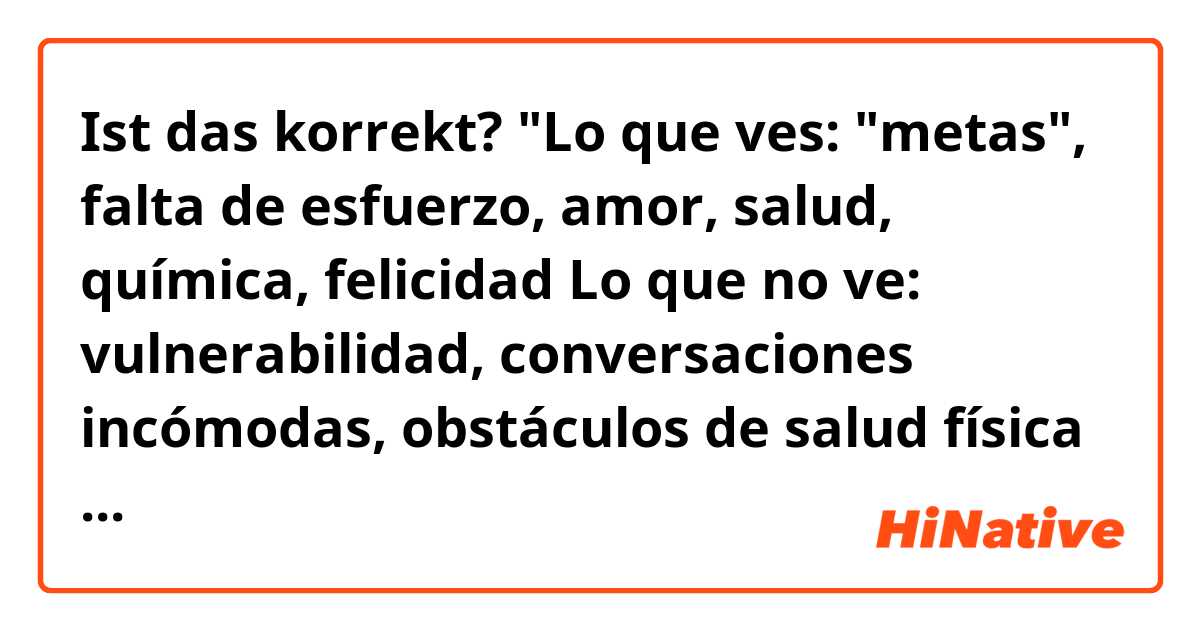 Ist das korrekt? 
"Lo que ves: "metas", falta de esfuerzo, amor, salud, química, felicidad
Lo que no ve: vulnerabilidad, conversaciones incómodas, obstáculos de salud física y mental, problemas de confianza en la curación, paciencia, aprender a comunicar nuestras necesidades, sentarse con incertidumbre"