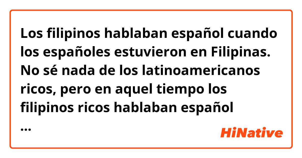 Los filipinos hablaban español cuando los españoles estuvieron en Filipinas. No sé nada de los latinoamericanos ricos, pero en aquel tiempo los filipinos ricos hablaban español diferente del de los pobres y pronunciaban las ce, ci y z. 