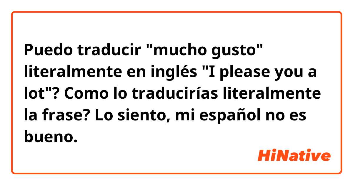 Puedo traducir "mucho gusto" literalmente en inglés "I please you a lot"? Como lo traducirías literalmente la frase?

Lo siento, mi español no es bueno. 😢