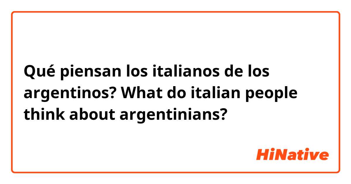 Qué piensan los italianos de los argentinos?
What do italian people think about argentinians?