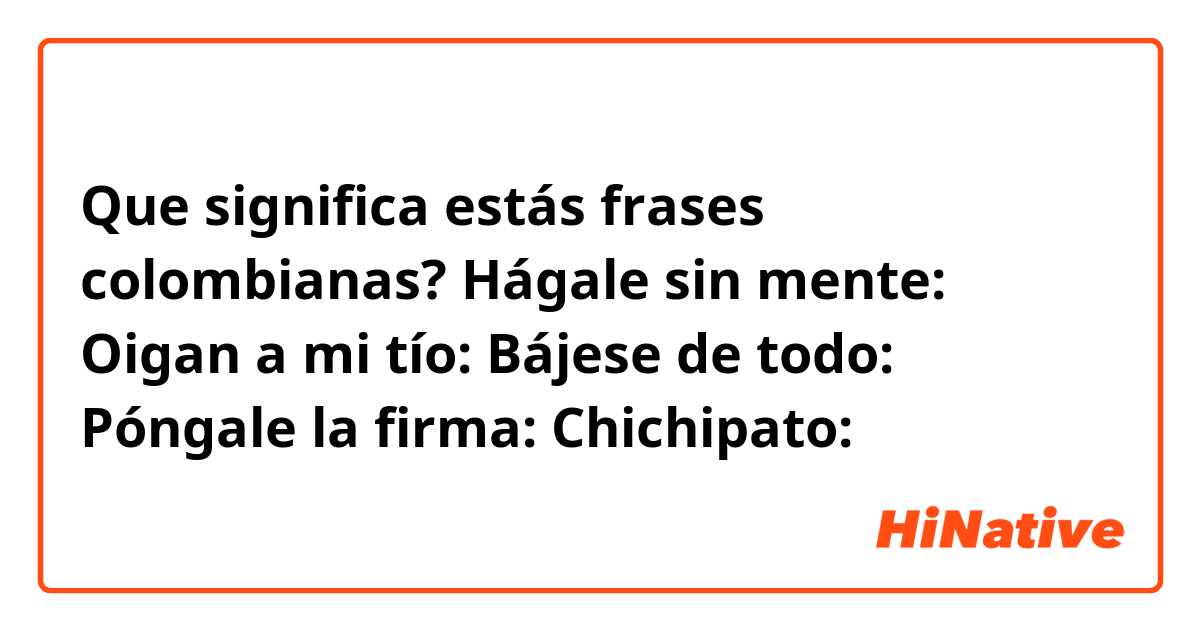 Que significa estás frases colombianas?

Hágale sin mente: 
Oigan a mi tío: 
Bájese de todo: 
Póngale la firma: 
Chichipato: