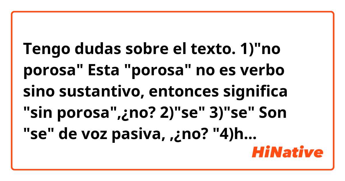 Tengo dudas sobre el texto.


1)"no porosa"

Esta "porosa" no es verbo sino sustantivo, entonces significa "sin porosa",¿no?



2)"se"   3)"se"

Son "se" de voz pasiva, ,¿no?



"4)han de"   "5)han de" 

¿Qué sentido tienen?




Texto

Los plásticos homologados para el transporte de comida tienen altos niveles de seguridad y no presentan peligros. Con todo, son los platos de vidrio y ceramica los más idóneos para calentar la comida, ya que no contienen los aditivos de los plásticos y cuentan con una superficie 1)"no porosa" que ayuda a que 2)"se" limpien mejor y 3)"se" elimiten las bacterias. 


・・・


También las empresas tienen su responsibilidad, pues "4)han de" facilitar las instalaciones y condiciones adecuadas para que los empleados puedan llevar su comida. Estos, por su parte, "5)han de"  huir de la monotonía en las comidas y recordar que se puede transportar de todo.