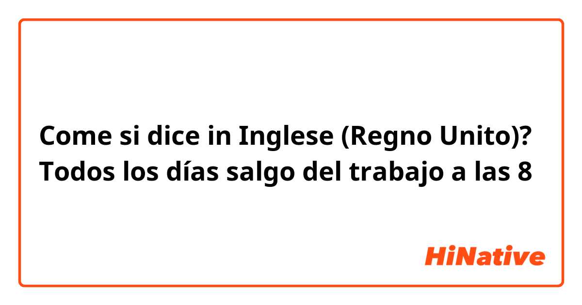 Come si dice in Inglese (Regno Unito)? Todos los días salgo del trabajo a las 8