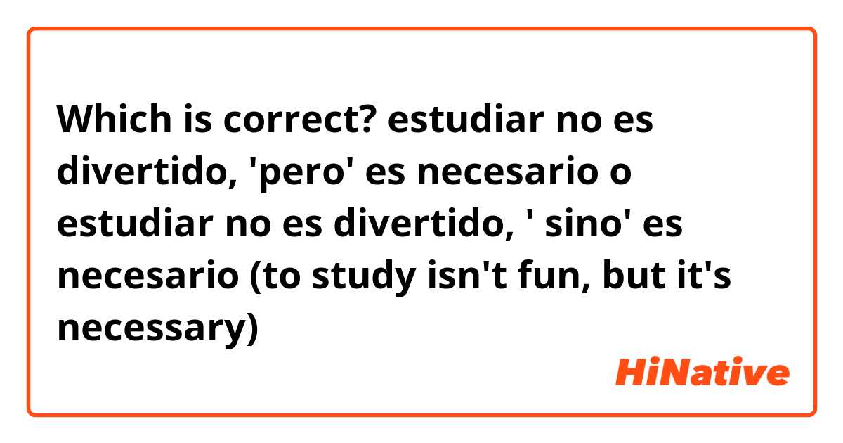 Which is correct?
 estudiar no es divertido, 'pero'  es necesario
o
estudiar no es divertido, ' sino'  es necesario

(to study isn't fun, but it's necessary)