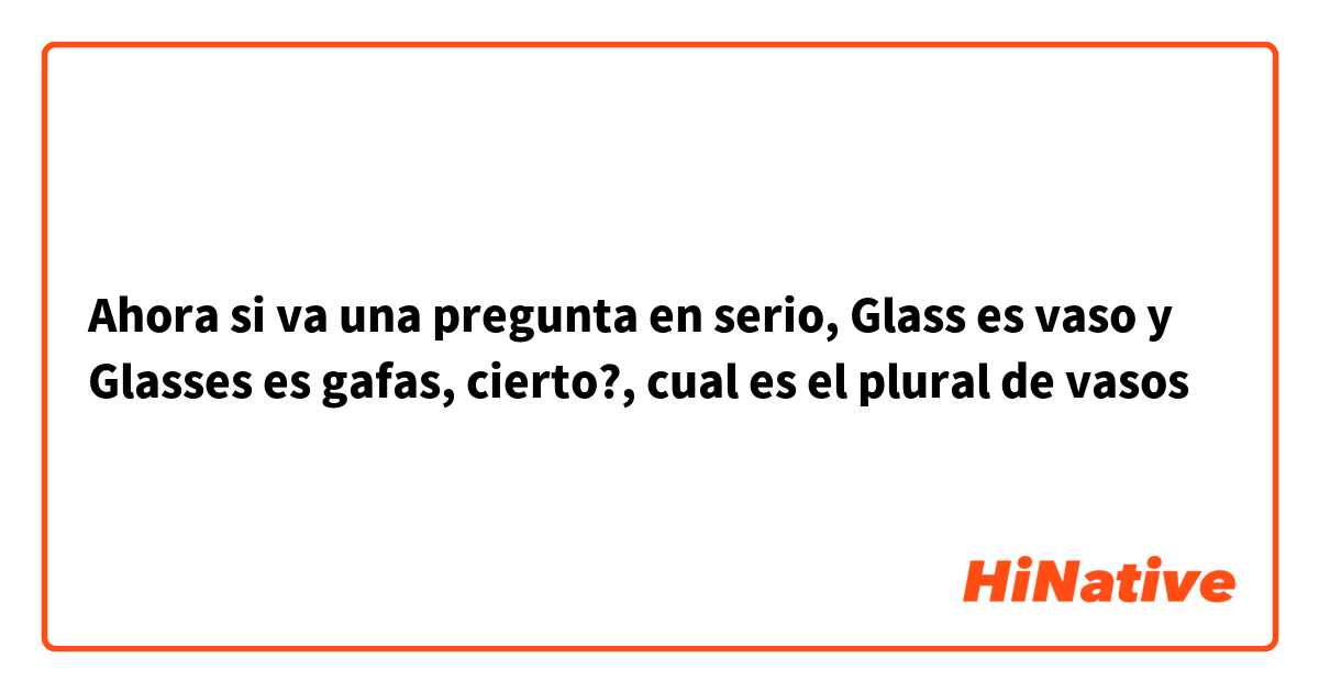Ahora si va una pregunta en serio, Glass es vaso y Glasses es gafas, cierto?, cual es el plural de vasos