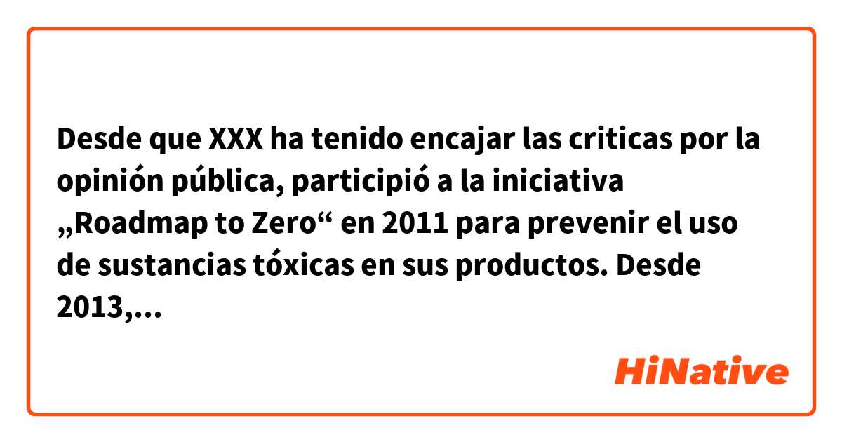 Desde que XXX ha tenido encajar las criticas por la opinión pública, participió a la iniciativa „Roadmap to Zero“ en 2011 para prevenir el uso de sustancias tóxicas en sus productos.

Desde 2013, XXX inició también un proceso interno que controla sus proveedores si cumplen con los requisitos. Por eso, le informa al público regularmente por reportajes. 
