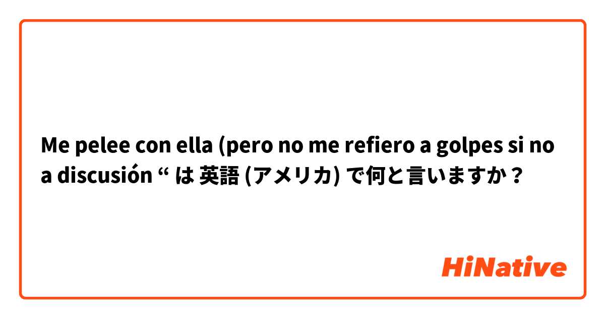 Me pelee con ella (pero no me refiero a golpes si no a discusión “ は 英語 (アメリカ) で何と言いますか？