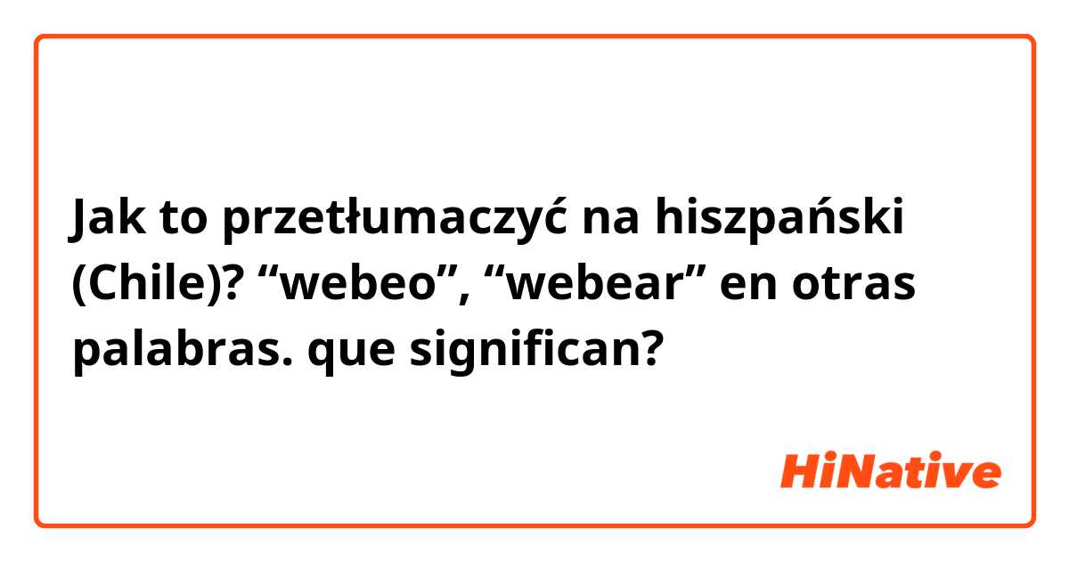 Jak to przetłumaczyć na hiszpański (Chile)? “webeo”, “webear” en otras palabras. que significan?