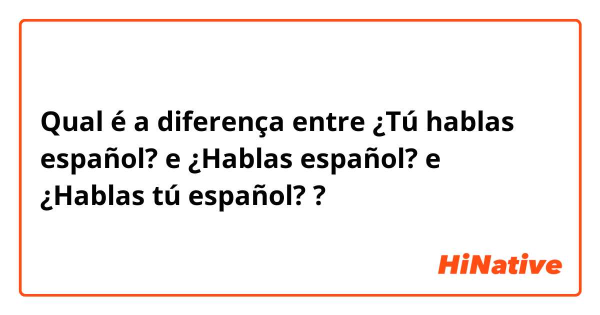 Qual é a diferença entre ¿Tú hablas español? e ¿Hablas español? e ¿Hablas tú español? ?