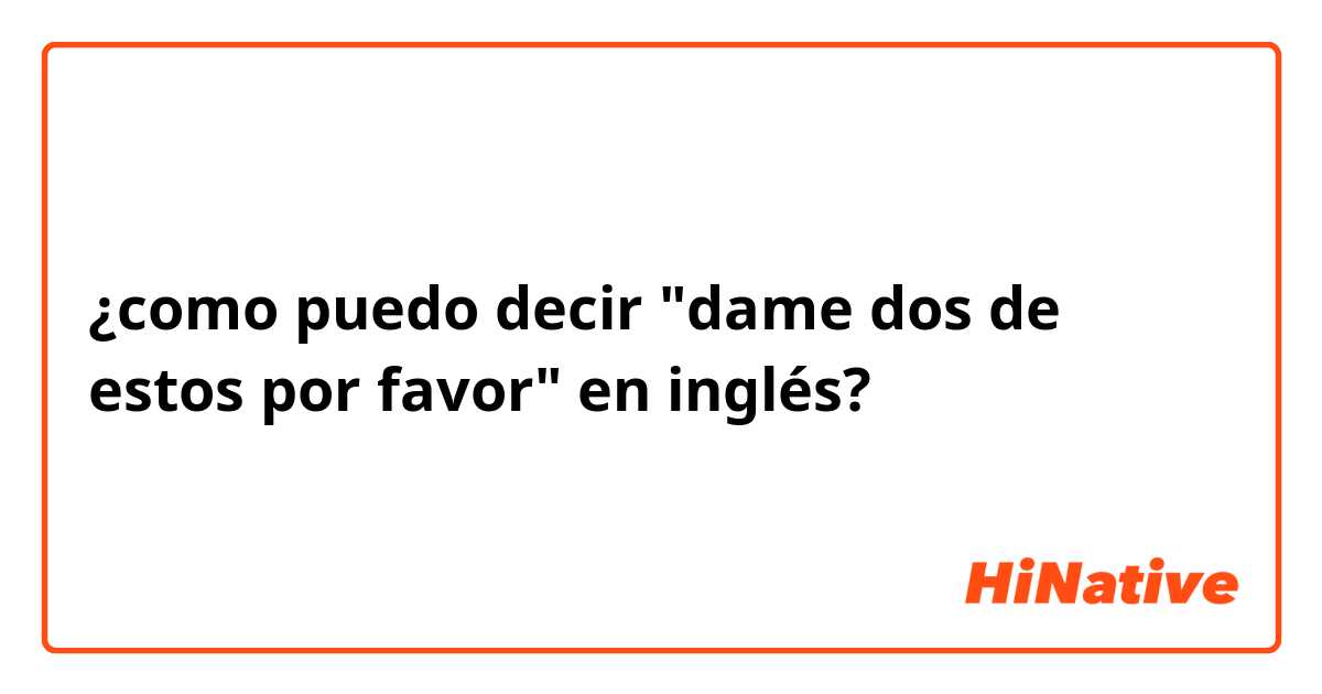 ¿como puedo decir "dame dos de estos por  favor" en inglés?