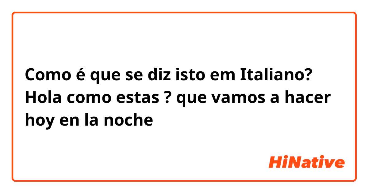 Como é que se diz isto em Italiano? Hola como estas ?  que vamos a hacer hoy en la noche