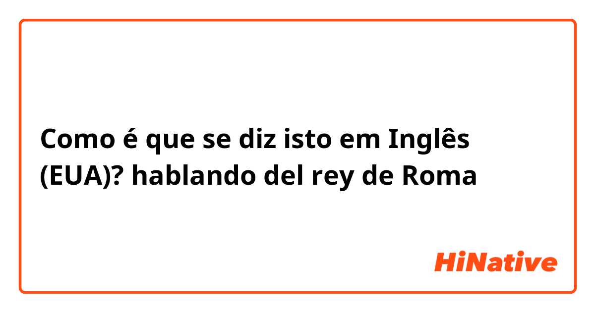 Como é que se diz isto em Inglês (EUA)? hablando del rey de Roma 