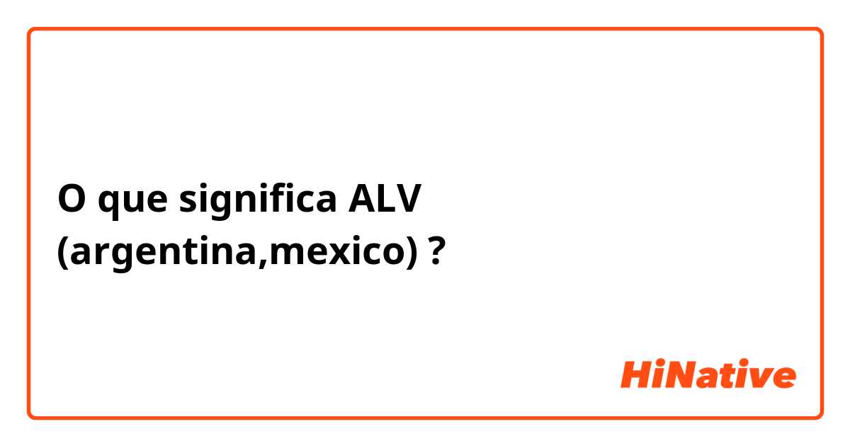 O que significa ALV  (argentina,mexico)?