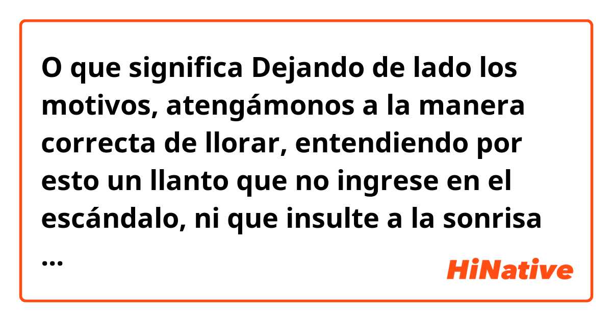 O que significa Dejando de lado los motivos, atengámonos a la manera correcta de llorar, entendiendo por esto un llanto que no ingrese en el escándalo, ni que insulte a la sonrisa con su paralela y torpe semejanza?