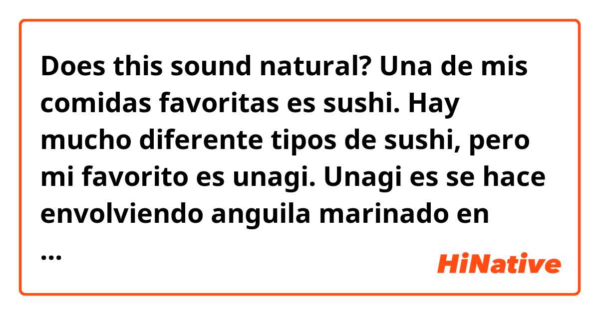Does this sound natural?

Una de mis comidas favoritas es sushi. Hay mucho diferente tipos de sushi, pero mi favorito es unagi. Unagi es se hace envolviendo anguila marinado en salsa de soya dulce y un poco de arroz con un algo tira.