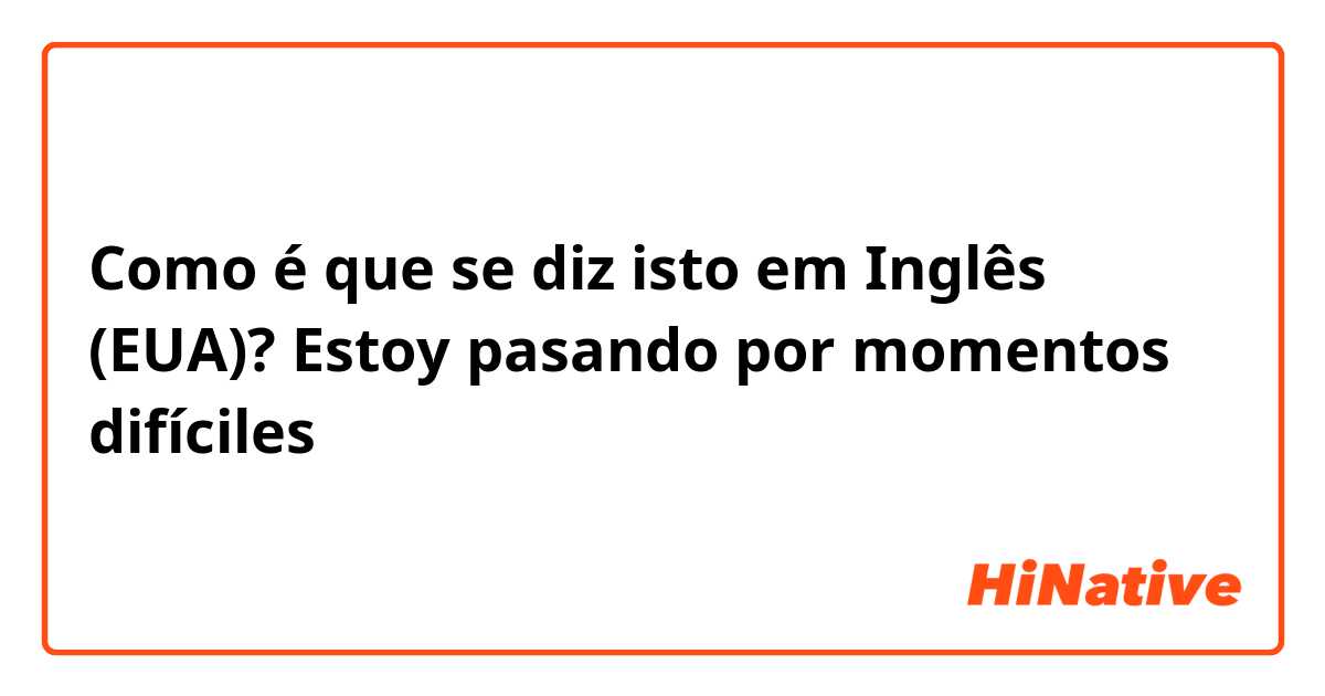 Como é que se diz isto em Inglês (EUA)? Estoy pasando por momentos difíciles