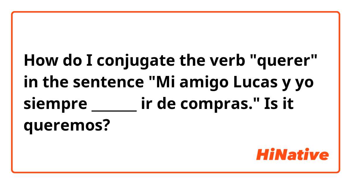 How do I conjugate the verb "querer" in the sentence "Mi amigo Lucas y yo siempre _______ ir de compras." 

Is it queremos?