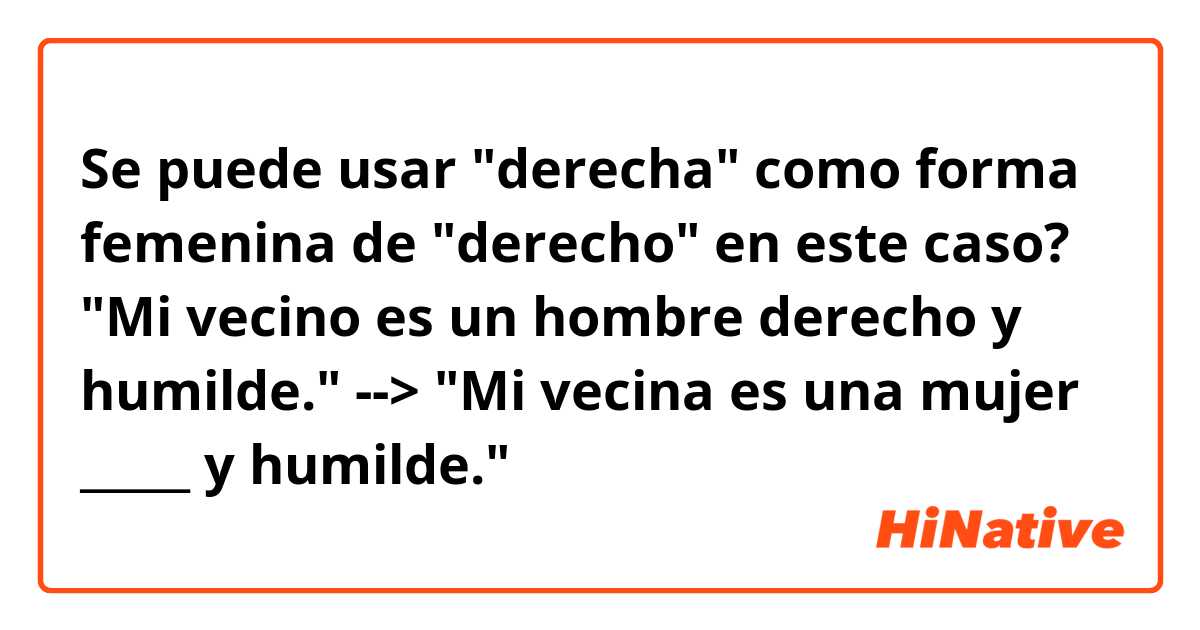 Se puede usar "derecha" como forma femenina de "derecho" en este caso?
"Mi vecino es un hombre derecho y humilde." --> "Mi vecina es una mujer _____ y humilde."