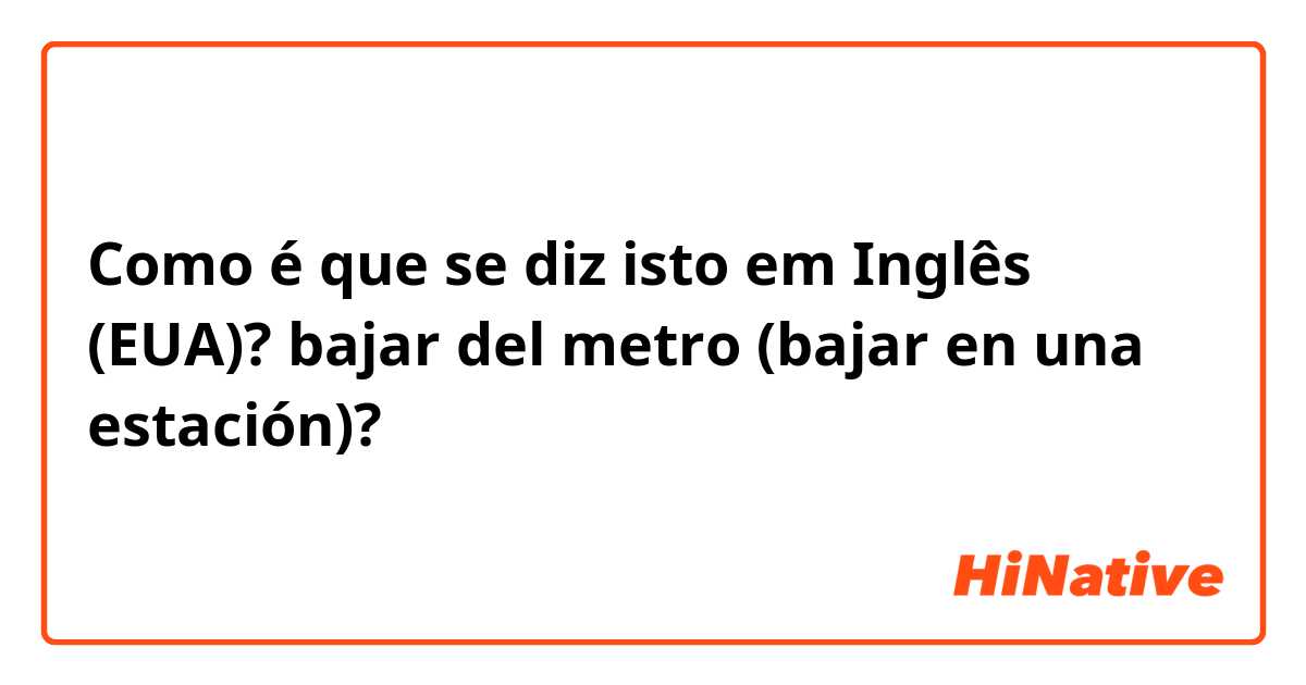 Como é que se diz isto em Inglês (EUA)? bajar del metro (bajar en una estación)?