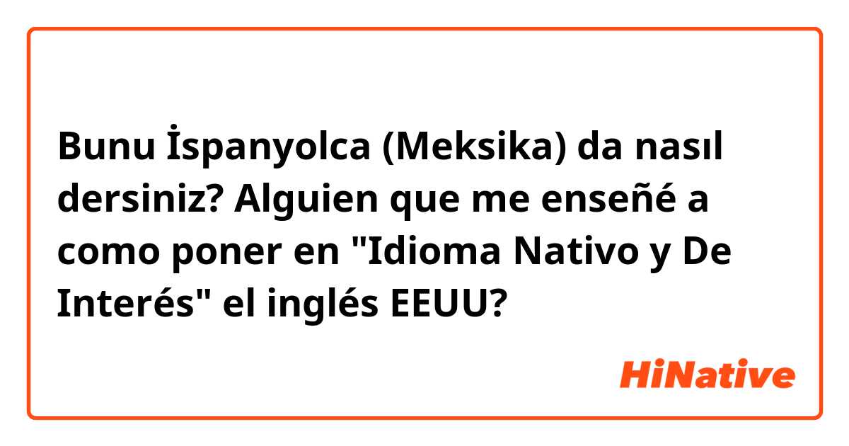 Bunu İspanyolca (Meksika) da nasıl dersiniz? Alguien que me enseñé a como poner en "Idioma Nativo y De Interés" el inglés EEUU?😟🙏