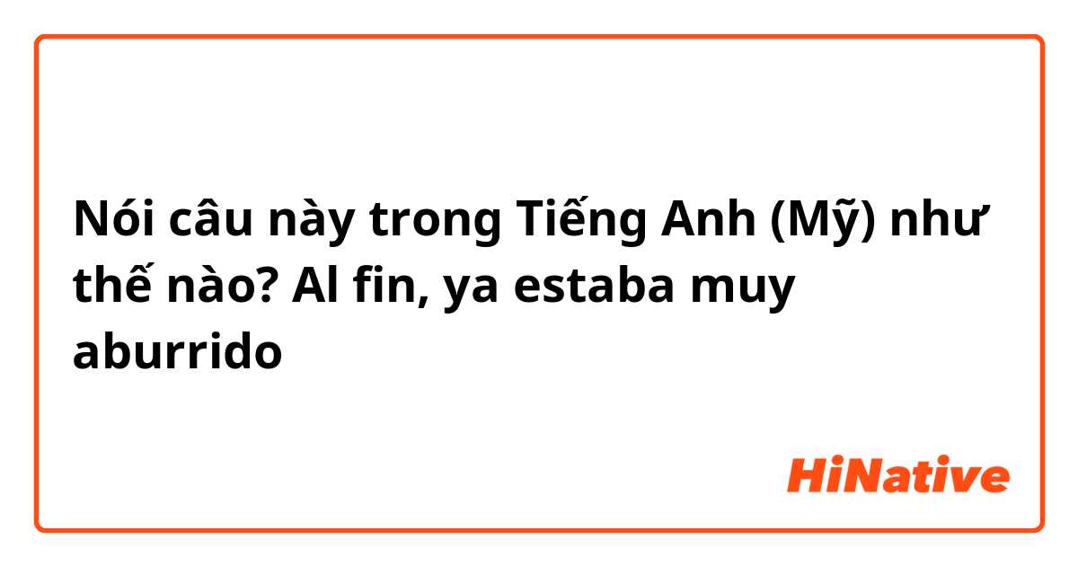 Nói câu này trong Tiếng Anh (Mỹ) như thế nào? Al fin, ya estaba muy aburrido 