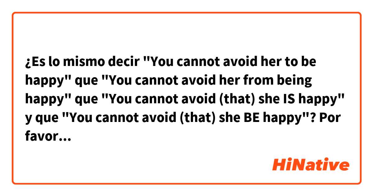 ¿Es lo mismo decir "You cannot avoid her to be happy" que "You cannot avoid her from being happy" que "You cannot avoid (that) she IS happy" y que "You cannot avoid (that) she BE happy"?

Por favor ayúdenme, tengo mucha confusión y no sé si esas oraciones están bien estructuradas o si se pueden usar indistintamente.
Tengo mayor duda en los últimos dos ejemplos, no sé con exactitud si "to be" se debe colocar después de "she" como "is" o como "be" a causa del modo subjuntivo.

Gracias