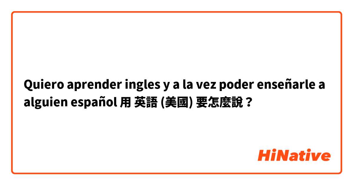 Quiero aprender ingles y a la vez poder enseñarle a alguien español用 英語 (美國) 要怎麼說？