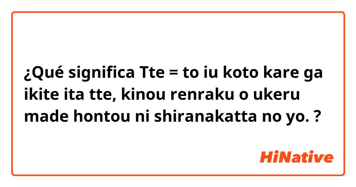 ¿Qué significa Tte = to iu koto
kare ga ikite ita tte, kinou renraku o ukeru made hontou ni shiranakatta no yo.?