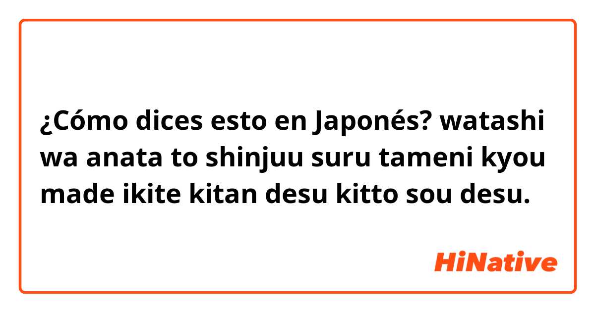 ¿Cómo dices esto en Japonés? watashi wa anata to shinjuu suru tameni kyou made ikite kitan desu kitto sou desu.