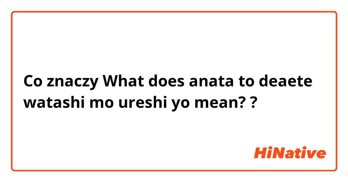 Co znaczy What does anata to deaete watashi mo ureshi yo mean??