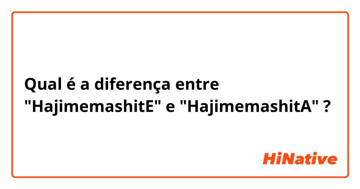 Qual é a diferença entre "HajimemashitE" e "HajimemashitA" ?