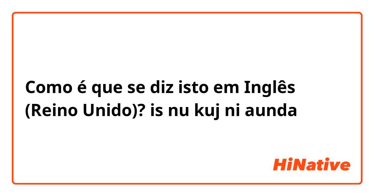 Como é que se diz isto em Inglês (Reino Unido)? is nu kuj ni aunda