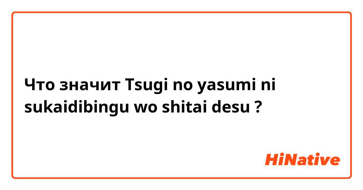 Что значит Tsugi no yasumi ni sukaidibingu wo shitai desu?