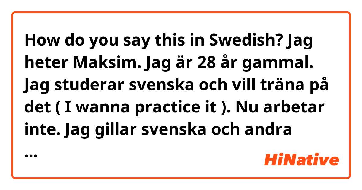 How do you say this in Swedish? Jag heter Maksim. Jag är 28 år gammal. Jag studerar svenska och vill träna på det ( I wanna practice it ). Nu arbetar inte. Jag gillar svenska och andra språk ( other languages )