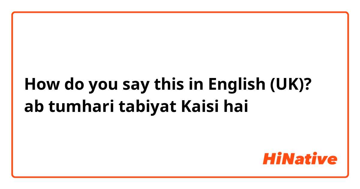 How do you say this in English (UK)? ab tumhari tabiyat Kaisi hai